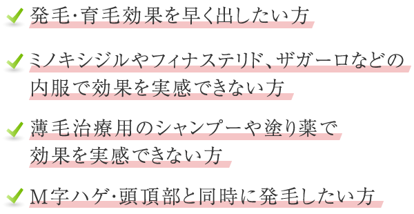 発毛・育毛効果を早く出したい方 ミノキシジルやフィナステリド、ザガーロなどの内服薬で効果を実感できない方 薄毛治療用のシャンプーや塗り薬で効果を実感できない方 M字ハゲ・頭頂部と同時に発毛したい方