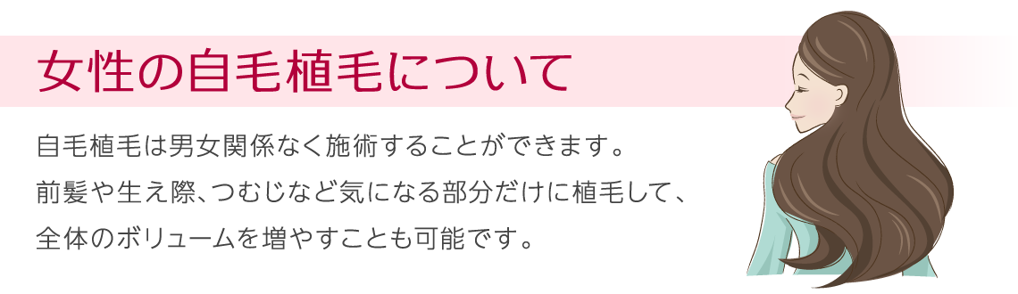 女性の自毛植毛について 自毛植毛は男女関係なく施術することができます。前髪や生え際、つむじなど気になる部分だけに植毛して、全体のボリュームを増やすことも可能です。
