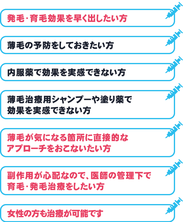 発毛・育毛効果を早く出したい方/薄毛の予防をしておきたい方/市販の内服薬で効果を実感できない方/市販の薄毛治療用シャンプーや塗り薬で効果を実感できない方/薄毛が気になる箇所に直接的なアプローチをおこないたい方/副作用が心配なので、医師の管理下で育毛・発毛治療をしたい方/薄毛治療用の塗り薬で効果を実感できない方